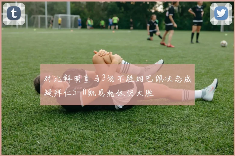 对比鲜明皇马3场不胜姆巴佩状态成疑拜仁5-0凯恩轮休仍大胜