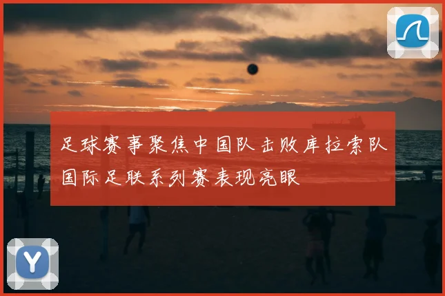 足球赛事聚焦中国队击败库拉索队国际足联系列赛表现亮眼