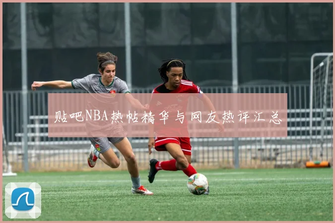 贴吧NBA热帖精华与网友热评汇总