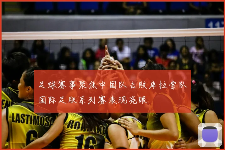 足球赛事聚焦中国队击败库拉索队国际足联系列赛表现亮眼