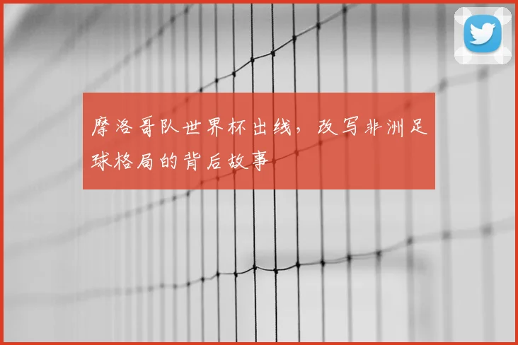 摩洛哥队世界杯出线,改写非洲足球格局的背后故事